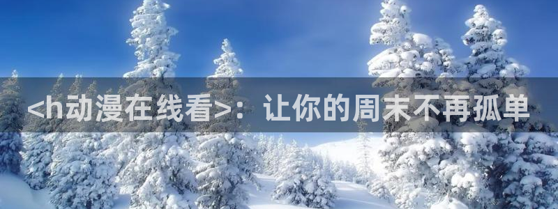 动漫天堂：<h动漫在线看>：让你的周末不再孤单