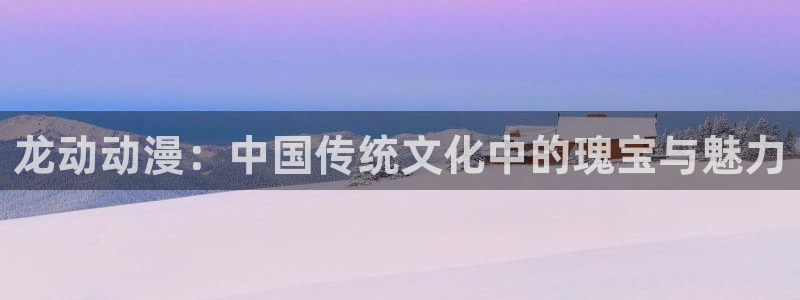 亚洲成人动漫天堂：龙动动漫：中国传统文化中的瑰宝与魅力