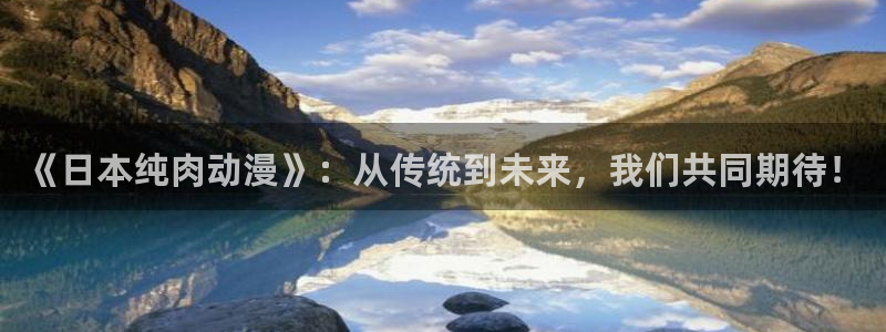 18禁动漫天堂：《日本纯肉动漫》：从传统到未来，我们共同期待！
