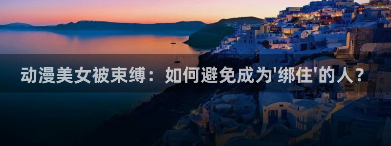 成人动漫天堂网：动漫美女被束缚：如何避免成为\'绑住\'的人？