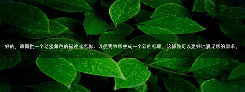 18动漫天堂：好的，请提供一个动漫角色的描述或名称，以便我为您生成一个新的标题。这样我可以更好地满足您的需求。